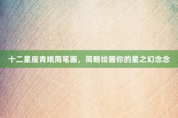 十二星座青娥简笔画，简略绘画你的星之幻念念