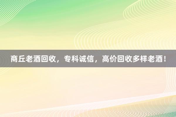 商丘老酒回收，专科诚信，高价回收多样老酒！
