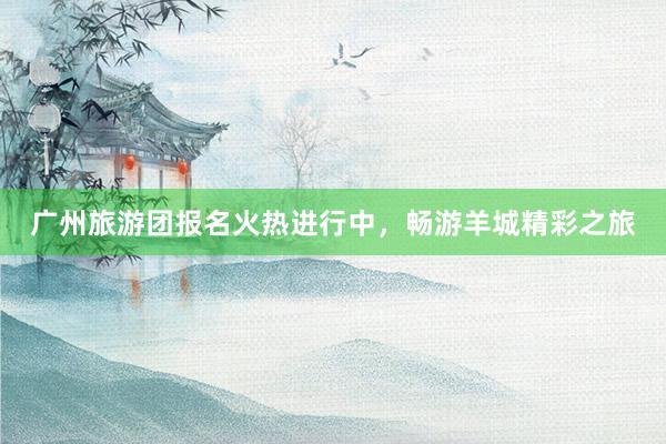 广州旅游团报名火热进行中，畅游羊城精彩之旅
