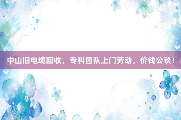 中山旧电缆回收，专科团队上门劳动，价钱公谈！
