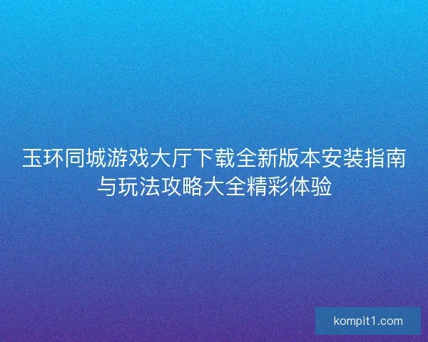 玉环同城游戏大厅下载全新版本安装指南与玩法攻略大全精彩体验