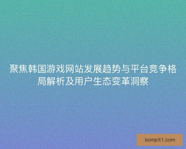 聚焦韩国游戏网站发展趋势与平台竞争格局解析及用户生态变革洞察