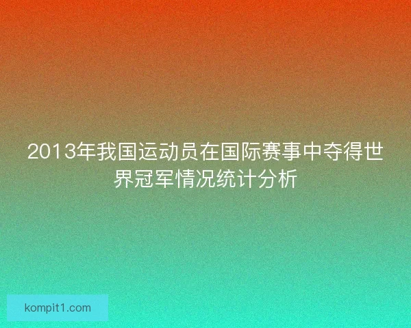 2013年我国运动员在国际赛事中夺得世界冠军情况统计分析 2013年我国运动员在国际赛事中夺得世界冠军情况统计分析