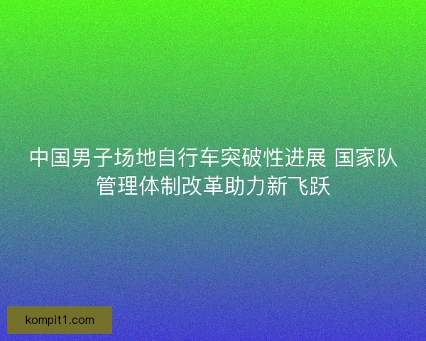 中国男子场地自行车突破性进展 国家队管理体制改革助力新飞跃 中国男子场地自行车突破性进展 国家队管理体制改革助力新飞跃