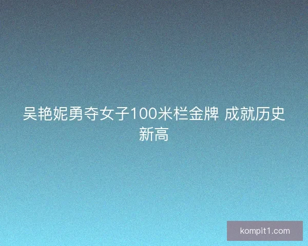 吴艳妮勇夺女子100米栏金牌 成就历史新高 吴艳妮勇夺女子100米栏金牌 成就历史新高
