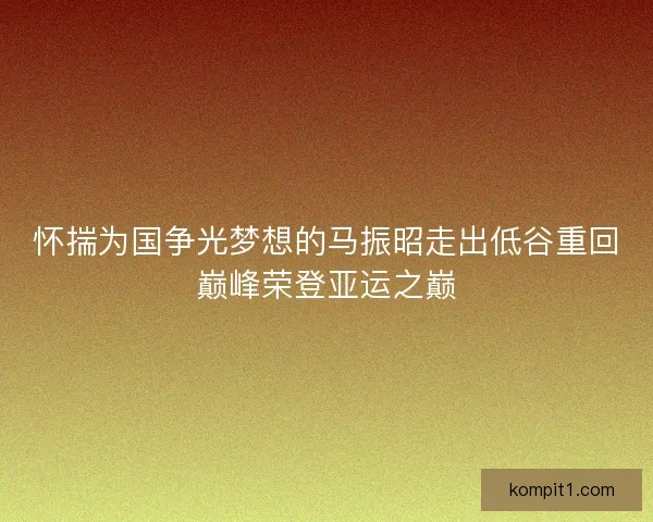 怀揣为国争光梦想的马振昭走出低谷重回巅峰荣登亚运之巅