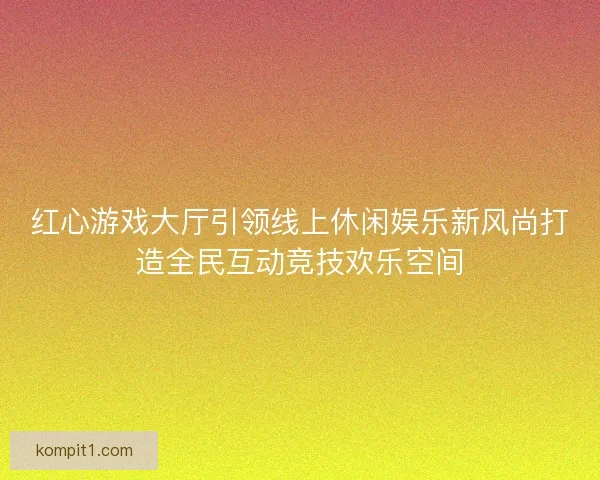 红心游戏大厅引领线上休闲娱乐新风尚打造全民互动竞技欢乐空间 红心游戏大厅引领线上休闲娱乐新风尚打造全民互动竞技欢乐空间