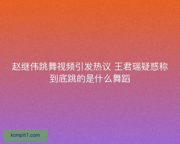 赵继伟跳舞视频引发热议 王君瑞疑惑称到底跳的是什么舞蹈 赵继伟跳舞视频引发热议 王君瑞疑惑称到底跳的是什么舞蹈