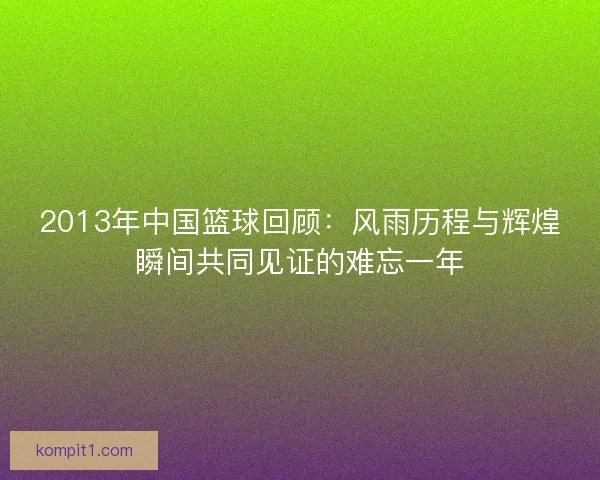 2013年中国篮球回顾:风雨历程与辉煌瞬间共同见证的难忘一年 2013年中国篮球回顾:风雨历程与辉煌瞬间共同见证的难忘一年