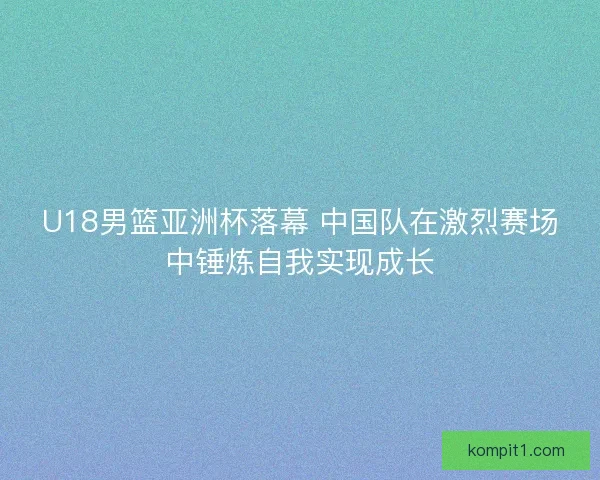 U18男篮亚洲杯落幕 中国队在激烈赛场中锤炼自我实现成长 U18男篮亚洲杯落幕 中国队在激烈赛场中锤炼自我实现成长
