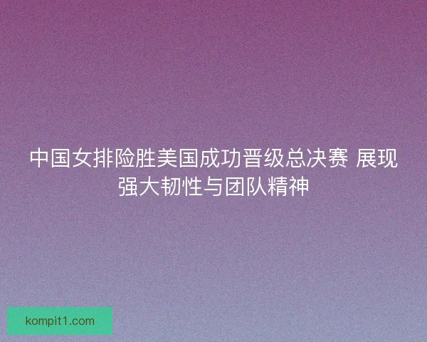 中国女排险胜美国成功晋级总决赛 展现强大韧性与团队精神 中国女排险胜美国成功晋级总决赛 展现强大韧性与团队精神
