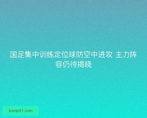 国足集中训练定位球防空中进攻 主力阵容仍待揭晓