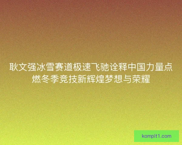 耿文强冰雪赛道极速飞驰诠释中国力量点燃冬季竞技新辉煌梦想与荣耀
