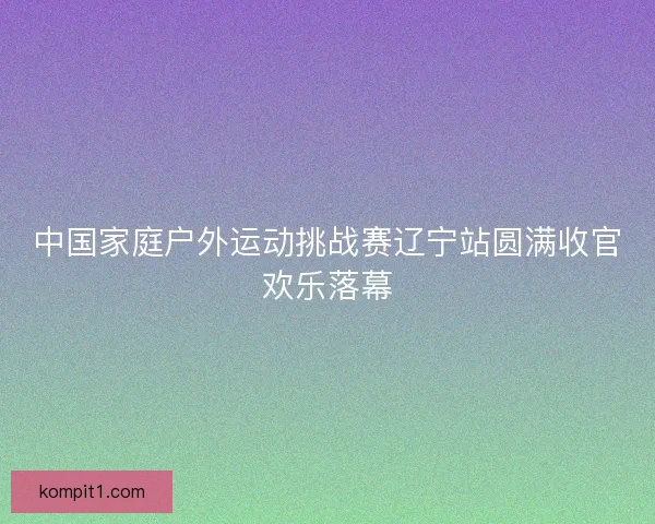 中国家庭户外运动挑战赛辽宁站圆满收官欢乐落幕 中国家庭户外运动挑战赛辽宁站圆满收官欢乐落幕