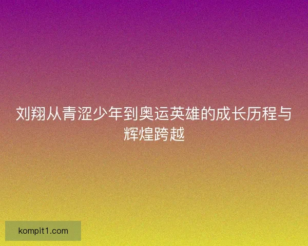 刘翔从青涩少年到奥运英雄的成长历程与辉煌跨越 刘翔从青涩少年到奥运英雄的成长历程与辉煌跨越