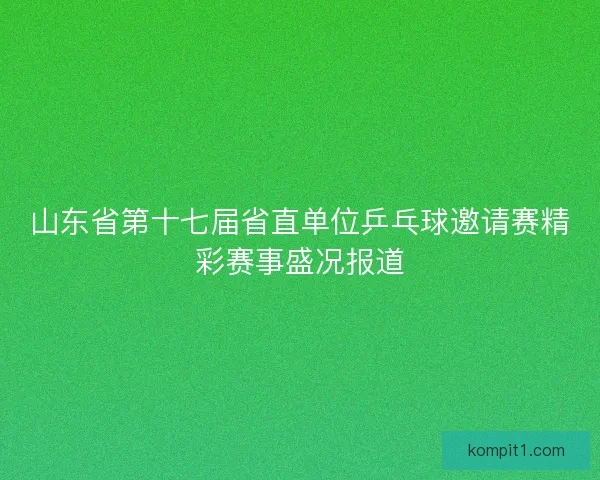 山东省第十七届省直单位乒乓球邀请赛精彩赛事盛况报道
