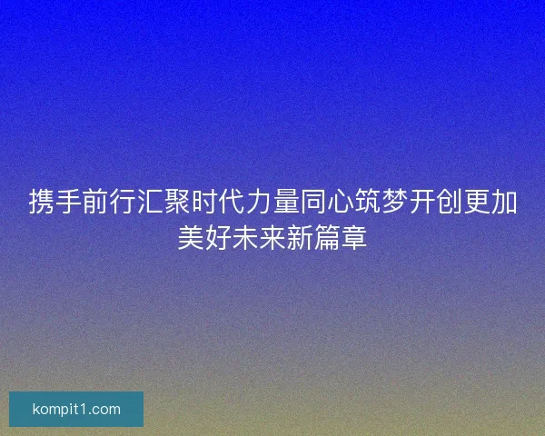 携手前行汇聚时代力量同心筑梦开创更加美好未来新篇章