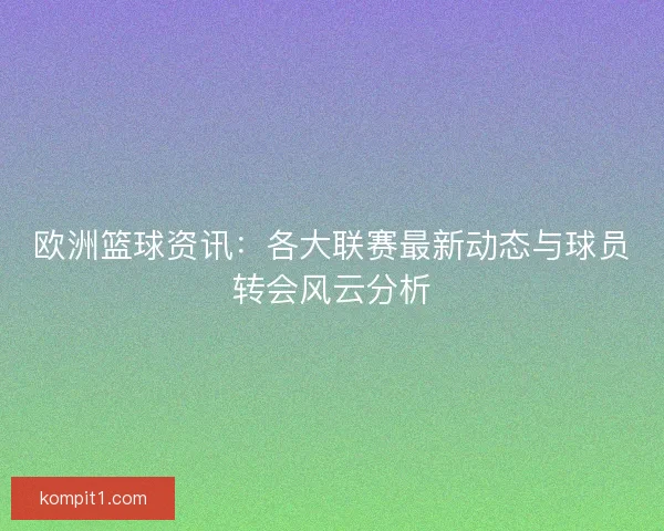 欧洲篮球资讯：各大联赛最新动态与球员转会风云分析