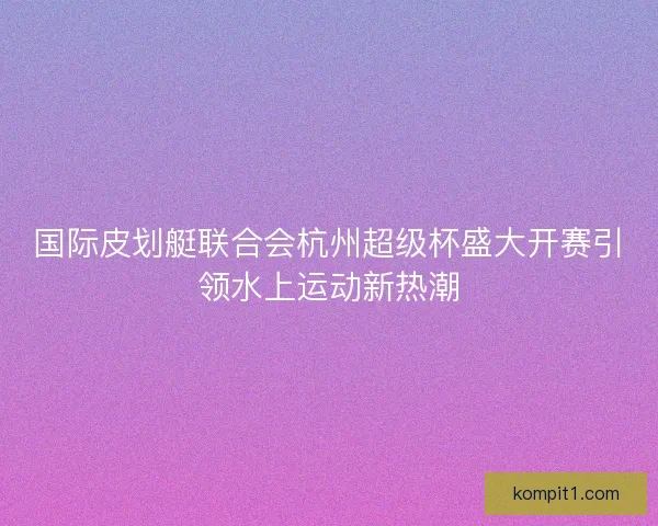 国际皮划艇联合会杭州超级杯盛大开赛引领水上运动新热潮 国际皮划艇联合会杭州超级杯盛大开赛引领水上运动新热潮