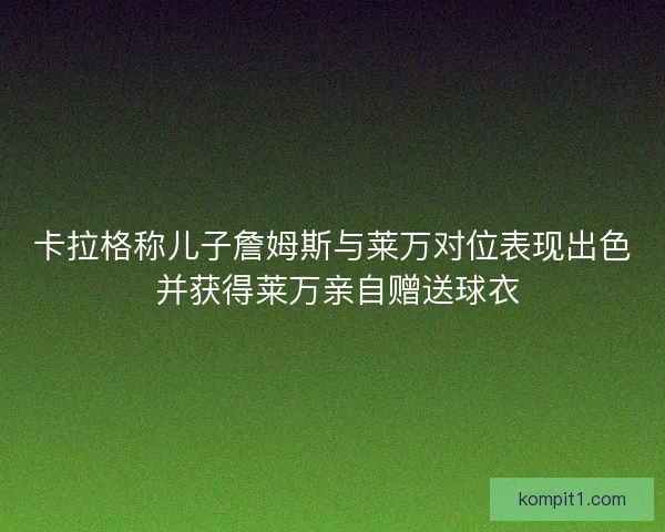 卡拉格称儿子詹姆斯与莱万对位表现出色 并获得莱万亲自赠送球衣