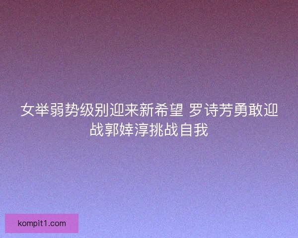 女举弱势级别迎来新希望 罗诗芳勇敢迎战郭婞淳挑战自我 女举弱势级别迎来新希望 罗诗芳勇敢迎战郭婞淳挑战自我