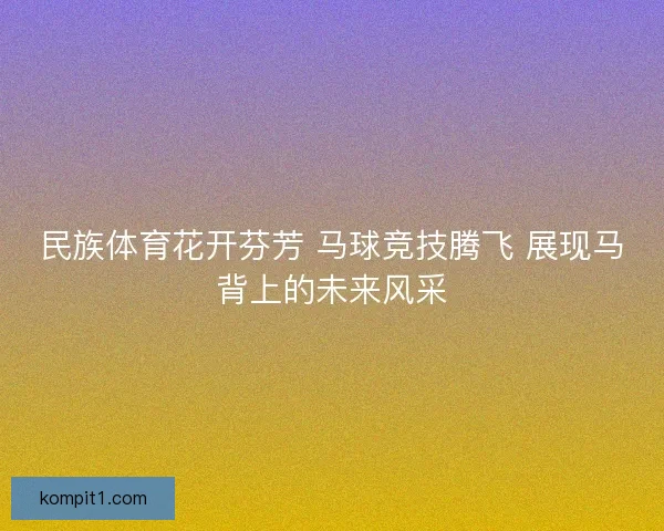 民族体育花开芬芳 马球竞技腾飞 展现马背上的未来风采