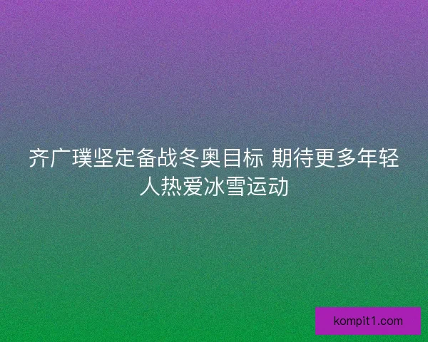 齐广璞坚定备战冬奥目标 期待更多年轻人热爱冰雪运动 齐广璞坚定备战冬奥目标 期待更多年轻人热爱冰雪运动