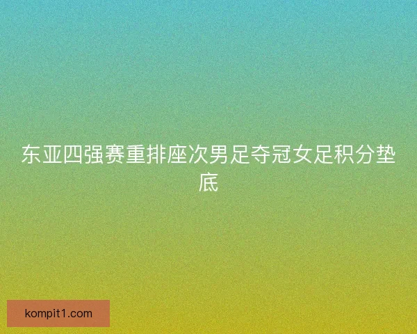 东亚四强赛重排座次男足夺冠女足积分垫底 东亚四强赛重排座次男足夺冠女足积分垫底