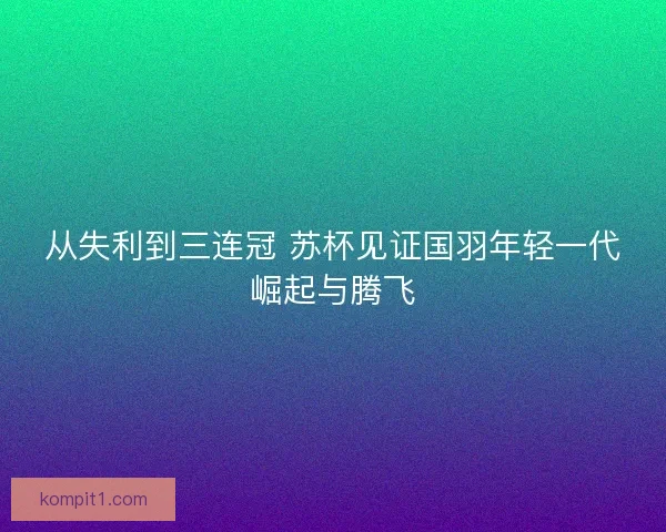从失利到三连冠 苏杯见证国羽年轻一代崛起与腾飞