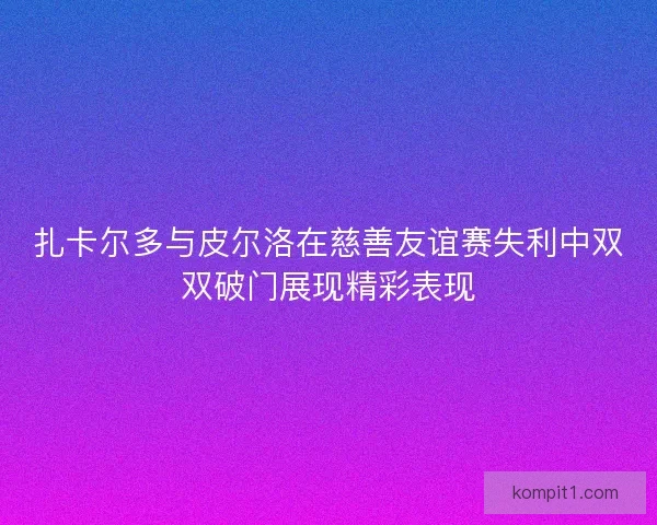 扎卡尔多与皮尔洛在慈善友谊赛失利中双双破门展现精彩表现