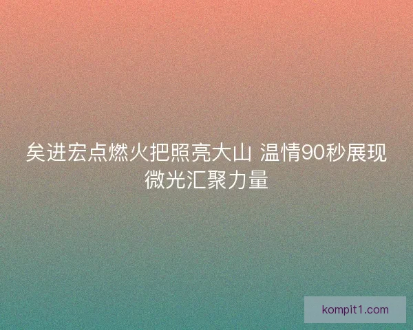 矣进宏点燃火把照亮大山 温情90秒展现微光汇聚力量 矣进宏点燃火把照亮大山 温情90秒展现微光汇聚力量