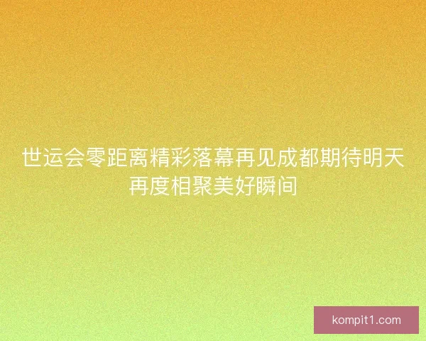 世运会零距离精彩落幕再见成都期待明天再度相聚美好瞬间 世运会零距离精彩落幕再见成都期待明天再度相聚美好瞬间