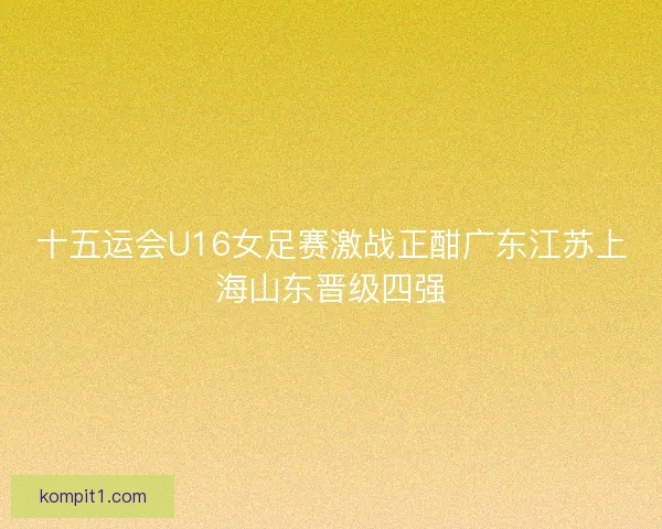 十五运会U16女足赛激战正酣广东江苏上海山东晋级四强 十五运会U16女足赛激战正酣广东江苏上海山东晋级四强