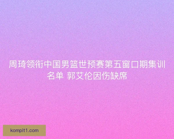 周琦领衔中国男篮世预赛第五窗口期集训名单 郭艾伦因伤缺席