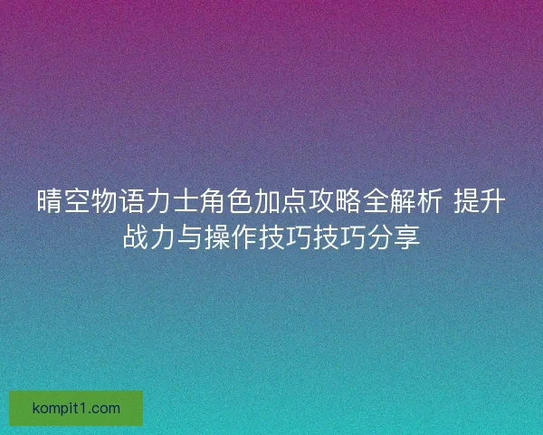 晴空物语力士角色加点攻略全解析 提升战力与操作技巧技巧分享 晴空物语力士角色加点攻略全解析 提升战力与操作技巧技巧分享