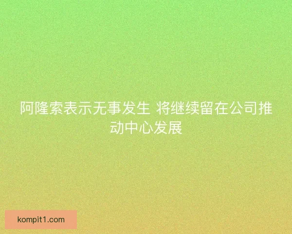 阿隆索表示无事发生 将继续留在公司推动中心发展 阿隆索表示无事发生 将继续留在公司推动中心发展