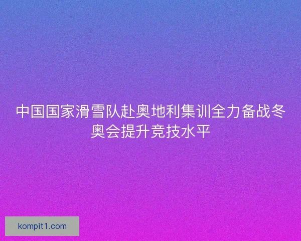 中国国家滑雪队赴奥地利集训全力备战冬奥会提升竞技水平