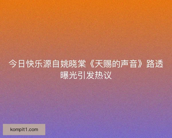 今日快乐源自姚晓棠《天赐的声音》路透曝光引发热议 今日快乐源自姚晓棠《天赐的声音》路透曝光引发热议